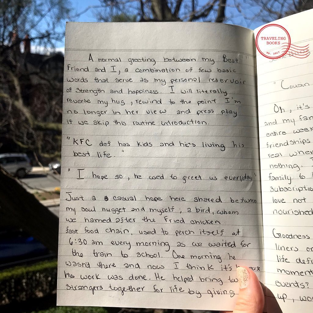 ...(see first sentences of handwriting on previous post.) “Bro?” “Yes, Bro?“ “I love you Bro”. A normal greeting between my best friend and I, a combination of few basic words that serve as my personal reservoir of strength and happiness. I will literally reverse my hug, rewind to the point I’m no longer in her view and press play if we skip the routine introduction. “KFC def has kids and he’s living his best life.” “I hope so, he used to greet us everyday.” Just a casual hope here shared between my soul nugget and myself; a bird, whom we hamed after the Fried chicken fast food chain, used to perch itself at 6:30am every morning as we waited for the train to school. One morning he wasn’t there and now I think it’s because his work was done. He helped bring two strangers together for life by giving something to break the ice with.“ Princess R., Philadelphia, PA, US
3.12.2020
#stories #handwritten #socialdistancing #socialdistancing2020 #newnormal2020 #stayhomestaysafe #stayhomestaysafe #covid19 #toronto #friendship #bff #KFC #foodstories #traveller #hostel #airbnbexperience #toronto #philadelphiapa #philly