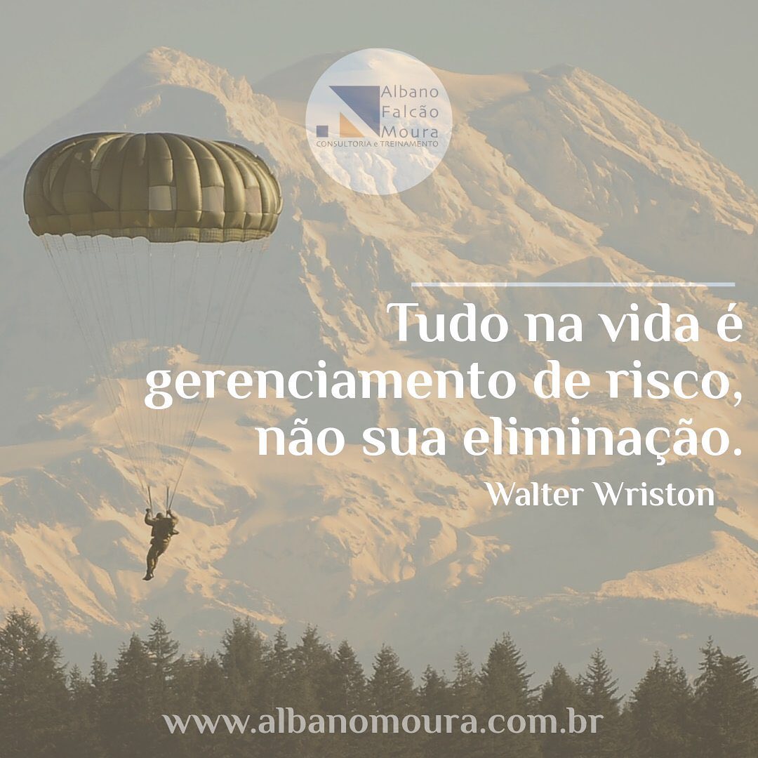 Walter Wriston, ex presidente e CEO da CITICORP, disse: “tudo na vida é gerenciamento de risco, não sua eliminação.”
Vale lembrar que a tentativa de eliminação faz parte do gerenciamento, e caso não seja possível, é necessária a adequação e convivência com o mesmo, visando neutralizar seus efeitos.