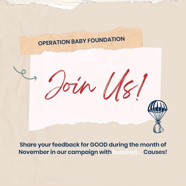EXCITING NEWS! This November, we are thrilled to announce a new campaign in partnership with @hundredx_causes to kick off fundraising for our 2024 grant season. This program allows us to raise crucial funds from our supporters without anyone having to open their wallets.
Instead, we’re asking our supporters for a little bit of their time to complete simple surveys about brands and services you use in your daily life; for each survey completed, Operation Baby receives a monetary contribution from HundredX. Each individual who participates can do up to 75 surveys, resulting in about $120 for our organization. Make sure you are signed up for our emails and be on the lookout November 1st for more information on how to get started.
Each year we say, we couldn’t do any of this without you - and it’s true! Thank you for your continued support of Operation Baby and our military and veteran community.