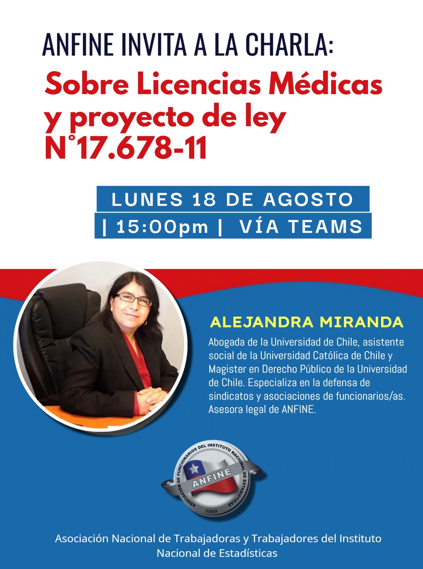 ANFINE INVITA A CHARLA
**** Licencias Médicas y proyecto de ley N°17.678-11 ****
CHARLA LUNES 18 DE AGOSTO / 15.00 HORAS / POR TEAMS. LINK SE ENVIARÁ POR CORREO A LOS SOCIOS/AS.
Expone ALEJANDRA MIRANDA, Abogada de la Universidad de Chile, asistente social de la Universidad Católica de Chile y Magister en Derecho Público de la Universidad de Chile. Especializa en la defensa de sindicatos y asociaciones de funcionarios/as. Asesora legal de ANFINE.