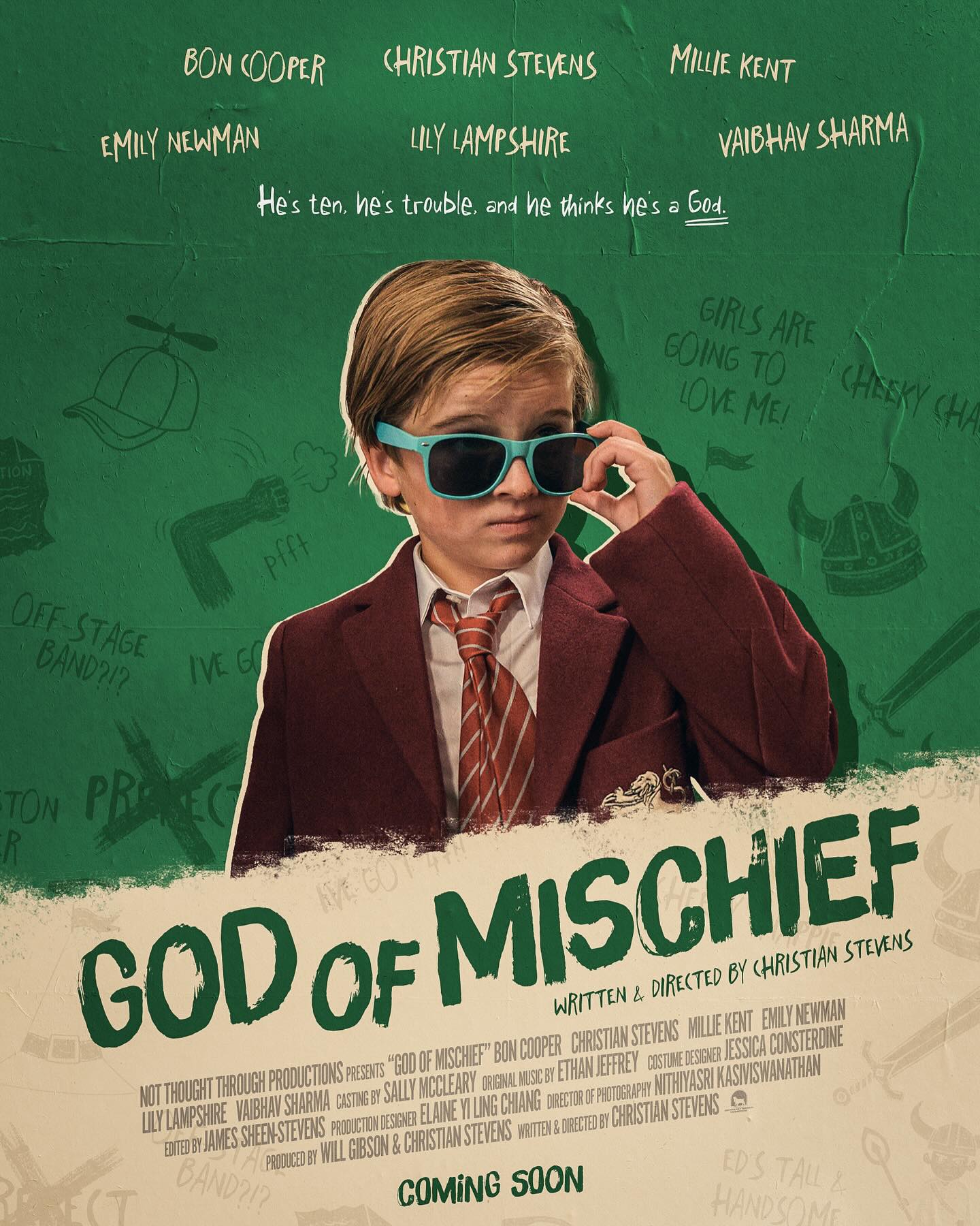 OFFICIAL POSTER | God of Mischief (2026)
Written & Directed by Christian Stevens (@christian.stevens)
Produced by Will Gibson (@will_gibson1) & Christian Stevens
Director of Photography - Nithiyasri Kasiviswanathan (@ni.thiya__ )
Production Designer - Elaine Yi Ling Chiang (@elieyibic)
Costume Designer - Jessica Consterdine (@jessica.consterdine)
Editor - James Sheen-Stevens (@thestrangerlovely)
Original Music by Ethan Jeffrey (@_ethanjeffrey)
Child Casting by Sally McCleary (@smccasting)
Starring
Bon Cooper, Christian Stevens, Millie Kent (@milliekenttt), Emily Newman (@emnewman) & Vaibhav Sharma (@veestaarr)
1st AD – Will Gibson
2nd AD – Jessica Pannese (@jessapannesaaa)
3rd AD – Jacob Girdler (@jacobmgirdler)
Script Supervisor - Charlie Toney (@charliet0n3y)
1st AC – Ben Shahan-Marshall (@ben_shahan)
2nd AC, Drone Operator & Digital Imaging Technician – Marcus van Rest (@marcusvanrest)
2nd AC – Jake Phillips
Camera Trainee – Connor Williams (@connorlw.6)
Art Director – Isabel Bly (@izzy.bly)
Costume Trainee – Leah Grace-Boonheart (@leah_boonaert)
Key Hair & Make-Up Artist - Helayna Shelton (@its.hels_)
Sound Recordist – Ewan Dryburgh (@ewan_dryburgh) & John Nick Phillips
Gaffer – George Greenwood (@_greenwood2000)
Spark – Matu Harvey (@cinematugrapher)
Sound Designer & Mixer – Joseph Field Eccles (@field.eccles)
Senior Motion Designer – Mark Phillips (@markphillipsmotiondesign)
Stills Photographer – Augustion Hardy (@augustinhardy)
Further Photography – Scarlett Cannon-Geraghty (@scarlettcannongeraghty)
Floor Runners – Ollie Davis (@stove_lover), Oscar Hyland (@oscardefilm), Libby Marchant (@lmarchantmedia), Keshav Shree (@keshavshreee) & Luca Vignali (@luvignali)
Chaperones – Susan Maughan (@sooberooo), Justine Allen (@mrsallen_eg), Rebecca Chaplin (@miss_chaplin_ ) & Danielle Treanor
Production Assistant – Justine Allen
Poster Designed by Brent Nederhand (@nederhand.jpg)
WITH THANKS TO Nick Manzi, Eddie Hamilton, Mia Jenkins, Michael Ward, @cityacademyuk, Warrant Properties Limited and the parents & families of the Edge Grove pupils
SPECIAL THANKS TO @edgegrove
© 2025 Not Thought Through Productions. All Rights Reserved.
