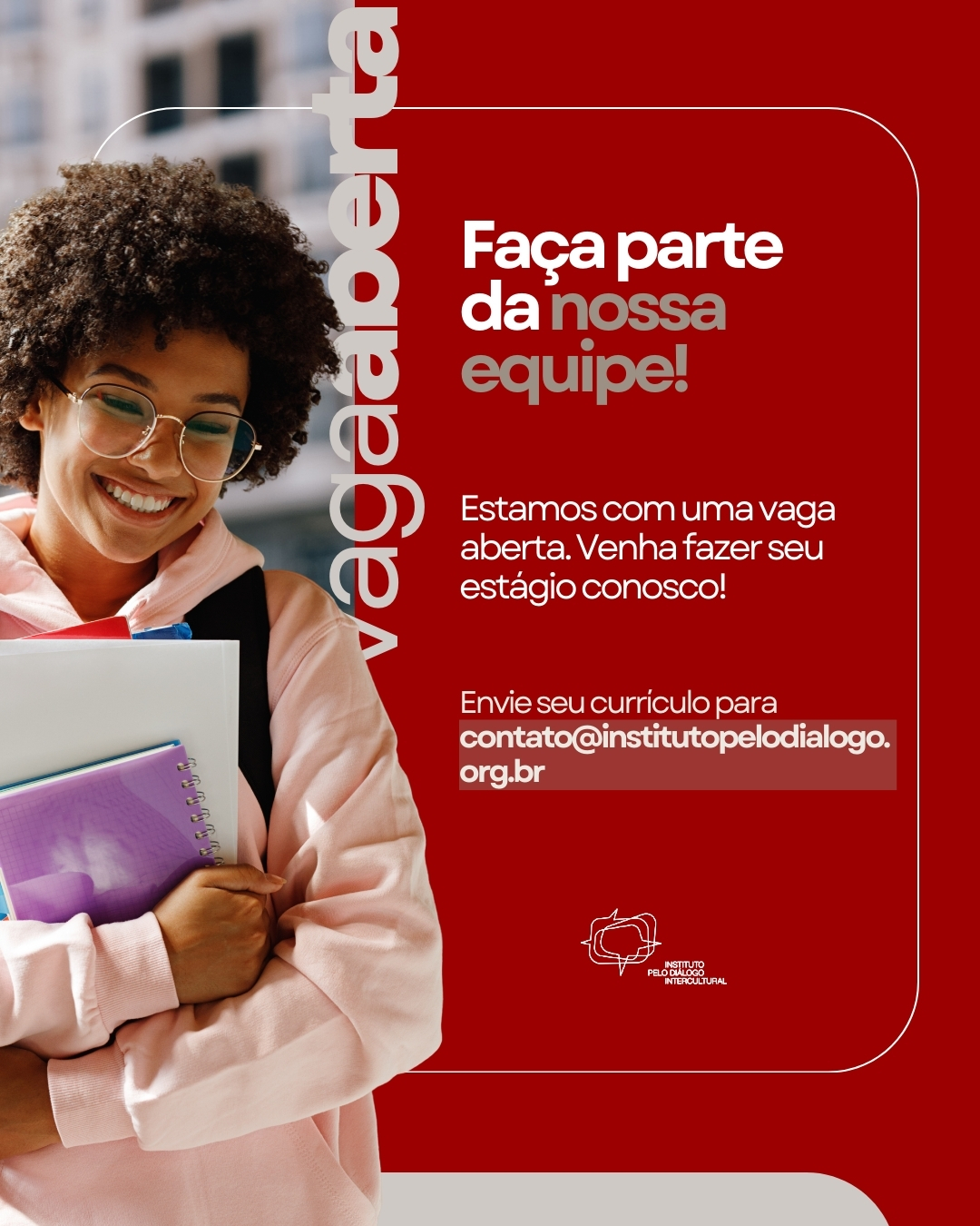 Vaga de Estágio – Instituto pelo Diálogo Intercultural
O Instituto pelo Diálogo Intercultural busca um(a) estagiário(a) proativo(a), organizado(a) e com interesse em diálogo intercultural, diversidade cultural e projetos sociais. A vaga é ideal para quem deseja aprender na prática, desenvolver habilidades de comunicação, gestão e projetos, e atuar em uma instituição que promove convivência, paz e participação comunitária.
Responsabilidades
- Apoiar a escrita e estruturação de projetos institucionais (editais, propostas, justificativas, relatórios e apresentações).
- Auxiliar na preparação de campanhas de divulgação e ações de comunicação.
- Criar artes e conteúdos para mídias sociais.
- Elaborar e organizar planilhas de planejamento, cronogramas e controles internos.
- Ajudar na gestão e atualização do CRM e banco de dados do Instituto.
- Contribuir com atividades da organização interna, logística e suporte administrativo.
- Participar de reuniões internas.
- Acompanhar atividades e eventos externos junto a representantes do Instituto.
- Preparar relatórios e materiais institucionais.
Requisitos
- Estar cursando ensino superior (preferencialmente Comunicação, Relações Internacionais, Ciências Sociais, Administração, Design, Letras ou áreas correlatas).
- Boa capacidade de escrita e organização.
- Facilidade para trabalho em equipe e boa comunicação.
- Interesse por temas relacionados a diálogo, diversidade cultural, direitos humanos e iniciativas sociais.
- Disponibilidade para atuar 4 horas por dia.
Diferenciais
- Conhecimento básico de design (Canva, Illustrator ou similares).
- Noções de planejamento de projetos ou participação em editais.
- Experiência com redes sociais.
- Facilidade em aprender ferramentas digitais.
- Inglês ou espanhol avançado.
Benefícios
- Bolsa-estágio: R$ 800,00
- Vale-transporte e vale-refeição: R$ 220,00
- Carga horária: 4 horas diárias
O que oferecemos
- Ambiente de trabalho colaborativo e acolhedor.
- Oportunidade de vivência prática em projetos sociais e interculturais.
- Participação em eventos, cursos internos e atividades de formação.
- Certificados referentes à participação em projetos e atividades do Instituto.