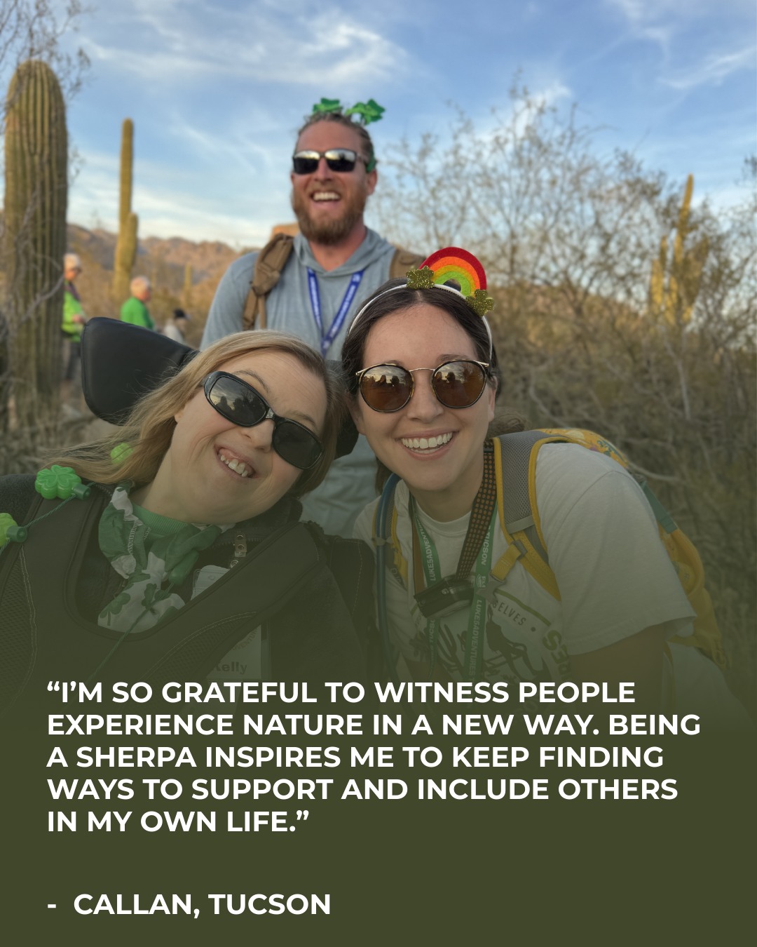 This week's Sherpa Spotlight is Callan from Tucson, AZ 🌟
“I’m so grateful to witness people experience nature in a new way. Being a sherpa inspires me to keep finding ways to support and include others in my own life.”
Thank you, Callan, for continuing to serve people who are impacted by disability!
If you are interested in joining the Luke5Adventures family as a sherpa, hiker, or donor, connect with us today at www.luke5adventures.org ❤️❤️