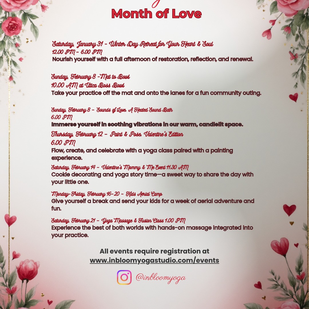 This Month of Love, we're celebrating YOU—your heart, your soul, your community, and the ones you love most.
Whether you're craving deep restoration at our Winter Day Retreat, vibing out at our Sounds of Love heated sound bath, or making sweet memories with your little one at our Valentine's Mommy & Me event, there's something for everyone.
Grab your partner for Paint & Pose. Send the kids to Aerial Camp for a week of fun. Treat yourself to our Yoga Massage Fusion.
Love starts here. Join us all month long.
Check our schedule and save your spot today. register@inbloomyogastudio.com/events #MonthOfLove #InBloomYoga #NewHartfordNY #SelfLove #YogaCommunity #SoundBath #ValentinesYoga #WellnessJourney #CNYYoga