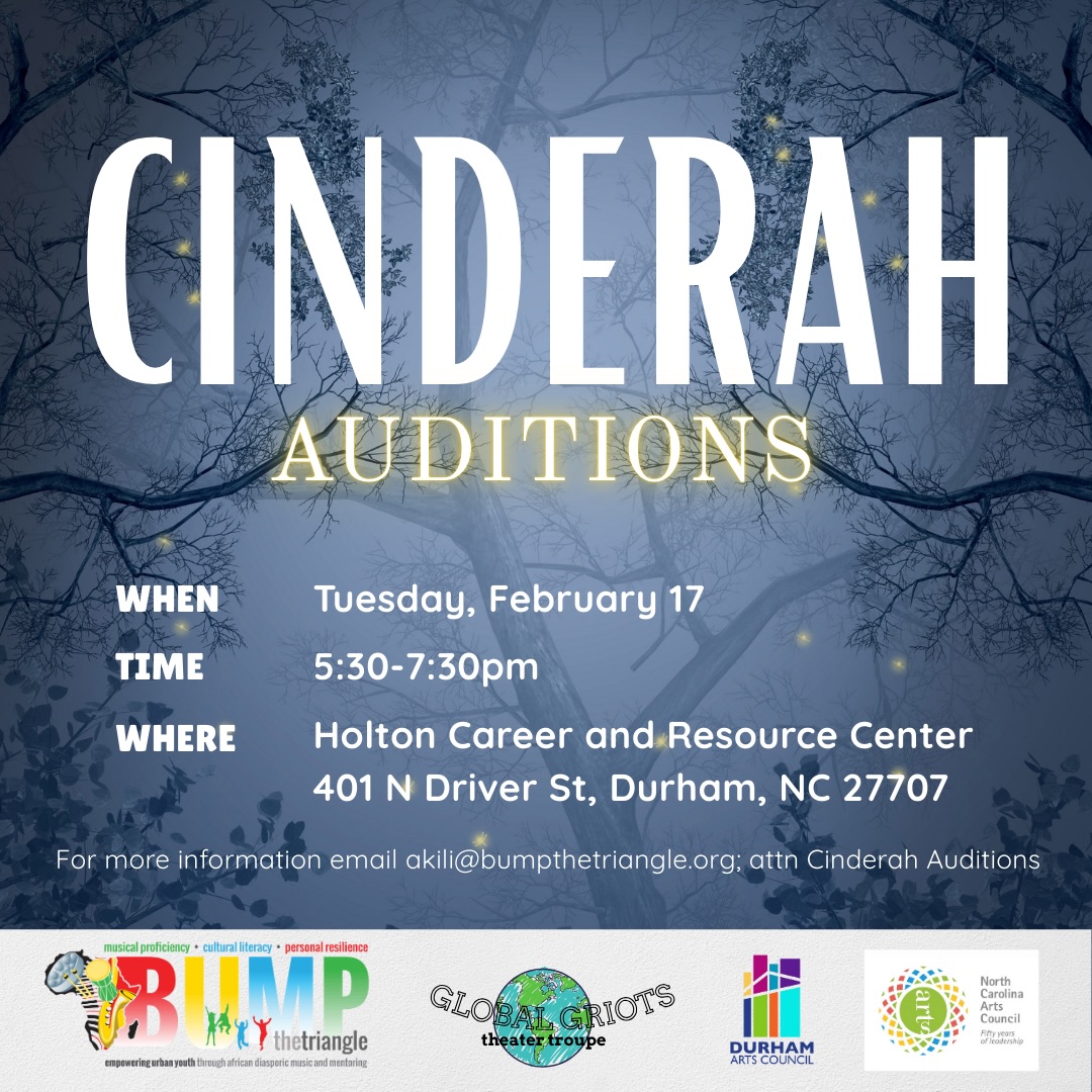 BUMP: The Triangle’s theater class, Global Griots Theater Troupe, is holding auditions for its 2025-2026 Season Musical Production: Cinderah, written by Irving Truitt.
This unique Cinderella-inspired fairytale features an original score and lessons for the whole family!
Audition information:
Auditions will be held on Tuesday, February 17 from 5:30pm-7:30pm at the Holton Career and Resource Center in Durham, NC. You are asked to perform a 60 second monologue and 16-32 bars of a musical selection of your choice. It is not required to be a musical theater selection. Choose something fun that shows off your personality!
CHARACTER BREAKDOWNS:
Mother Marcelus - Evil step-mother
Cinderah - Our “Cinderella” lead
Lydia - Classy step-sister who pretends to be smart
Gloria - Overweight step-sister who can’t stop eating
Mira - Step-sister who speaks with a more urban vernacular; wants to be a rapper
Mr. Jack - Lumberjack; checks on Cinderah
Aney - Good kiyo who is Oney’s twin, playful but well-behaved
Oney - Good kiyo who is Aney’s twin, playful but gets into trouble
Queen Zemeia - Fairy godmother
Prince Marco - Prince who is not always the smartest but has a good heart
Courtman Leon - Prince Marco’s loyal right hand man
Princess Rena - Prince Marco’s fiancee; gold digger
King Dredon - Evil leader of the bad Dredon Kiyos, speaks the language of Not
Dredons - Kiyos that have gone bad, speaks the language of Not
Court People - People at the ball
Compensation: This is an unpaid opportunity. As a newly established program within a nonprofit organization, our resources are currently limited. However, this production offers valuable performance experience, professional networking, and the chance to be part of an exciting new theatrical initiative.
Reach out to akili@bumpthetriangle.org for the audition form!