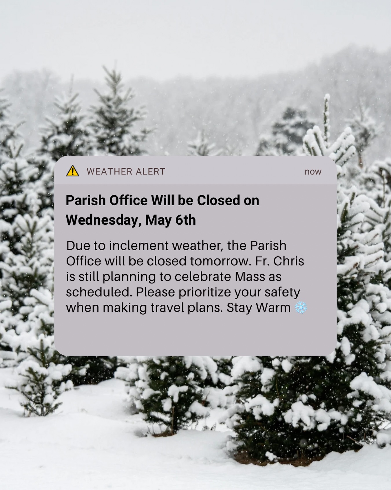 Due to inclement weather, the Parish Office will be closed tomorrow, Wednesday May 6th. Fr. Chris is still planning to celebrate Mass as scheduled. Please prioritize your safety when making travel plans.