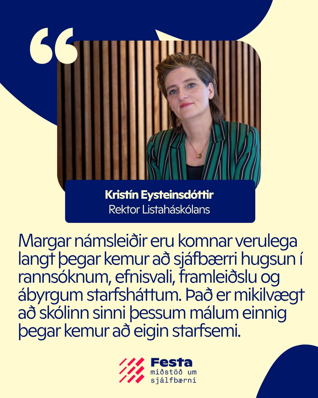 Listaháskólinn er genginn í Festu! ?
“Við hjá Listaháskólanum ákváðum að gerast meðlimur í Festu til að efla starf okkar í sjálfbærnimálum og vinna að þeim með markvissari hætti. Skólinn býður upp á fjölbreytt nám í listum og hönnun. Margar námsleiðir eru komnar verulega langt þegar kemur að sjáfbærri hugsun í rannsóknum, efnisvali, framleiðslu og ábyrgum starfsháttum. Það er mikilvægt að skólinn sinni þessum málum einnig þegar kemur að eigin starfsemi. Við sjáum tækifæri í því að læra af því stóra neti stofnanna og sérfræðinga sem eru aðilar að Festu og hlökkum til að miðla því sem við erum að fást við í Listaháskólanum,” segir Kristín Eysteinsdóttir, rektor Listaháskóla Íslands sem gekk í hóp aðildarfélaga Festu í maí.
Skólinn er nú sá fjórði á háskólastigi í hópi aðildarfélaga, auk Háskólans í Reykjavík, Háskóla Íslands og Háskólans á Bifröst.
Að fá Listaháskólann í hópinn styrkir enn frekar samtalið milli skapandi greina, nýsköpunar, akademíu og atvinnulífs og hlökkum við mikið til samstarfsins og þeirrar nýju sýnar sem skólinn mun færa samfélagi Festu.