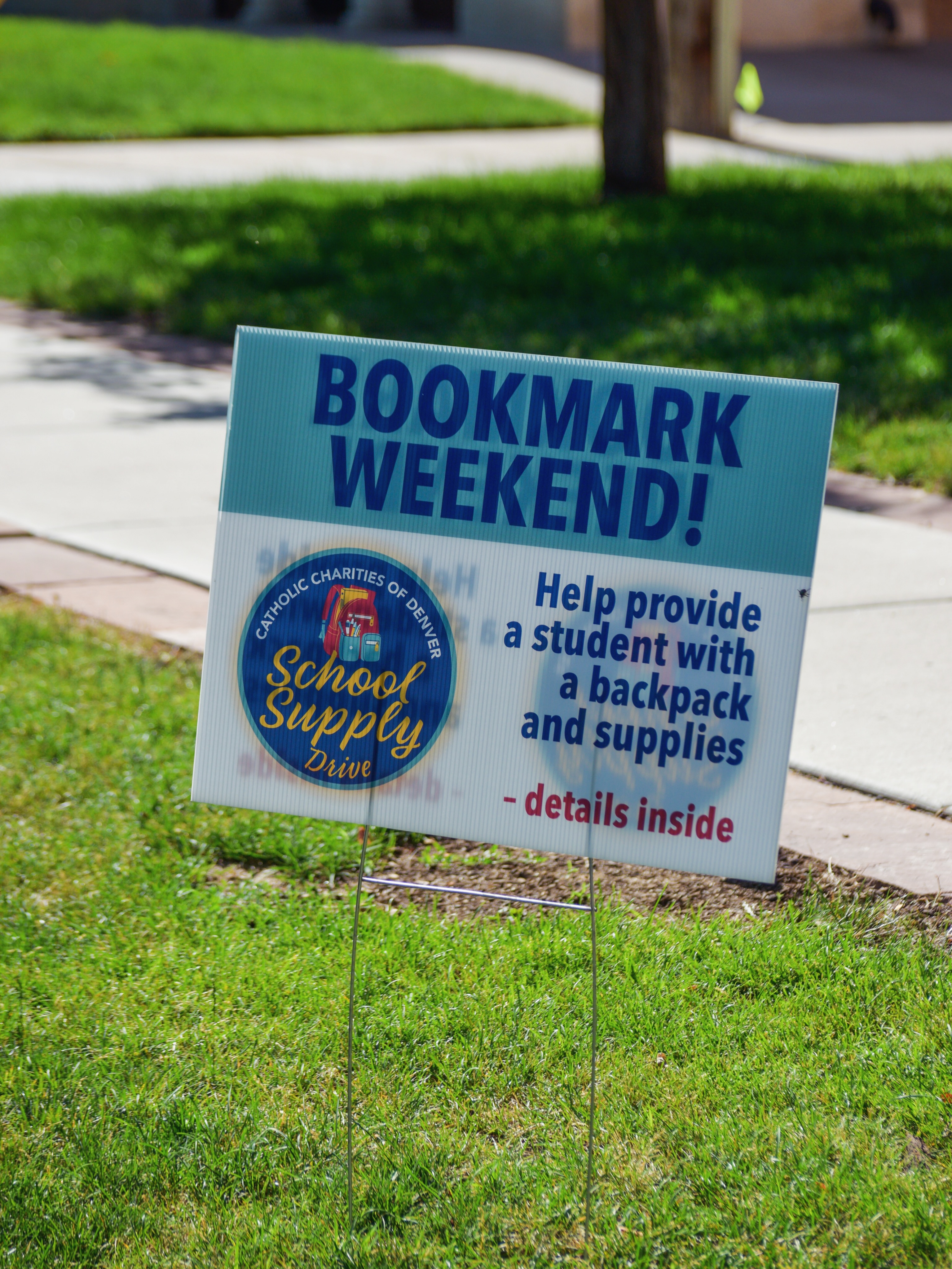 BOOKMARK WEEKENDS
During the first two weekends in July
(July 4/5 and July 11/12), please stop in the Narthex and take a bookmark with a student’s name and list of supplies to purchase.
BACKPACK DROP OFF: JULY 18TH & JULY 19th
Please attach the bookmark to your donated backpack and school supplies, then return them to the Narthex. Catholic Charities of Denver will distribute your donation to a student in need. Questions? Contact Mark Hahn at mhahn@ccdenver.org or 720-799-9325. Thank you for your generosity!